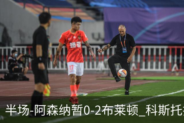 半场-阿森纳暂0-2布莱顿 科斯托拉斯传射格罗斯破门